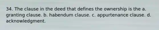 34. The clause in the deed that defines the ownership is the a. granting clause. b. habendum clause. c. appurtenance clause. d. acknowledgment.