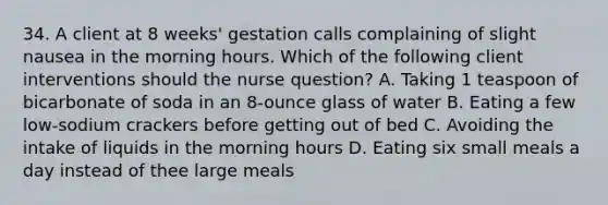 34. A client at 8 weeks' gestation calls complaining of slight nausea in the morning hours. Which of the following client interventions should the nurse question? A. Taking 1 teaspoon of bicarbonate of soda in an 8-ounce glass of water B. Eating a few low-sodium crackers before getting out of bed C. Avoiding the intake of liquids in the morning hours D. Eating six small meals a day instead of thee large meals