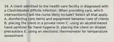 34. A client admitted to the health care facility is diagnosed with a Clostridioides difficile infection. When providing care, which intervention(s) will the nurse likely include? Select all that apply. A. disinfecting care items and equipment between care of clients B. placing the client in a private room C. using an alcohol-based hand sanitizer for hand hygiene D. placing the client on droplet precautions E. using an electronic thermometer for temperature assessment