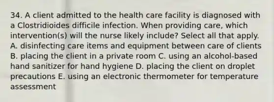 34. A client admitted to the health care facility is diagnosed with a Clostridioides difficile infection. When providing care, which intervention(s) will the nurse likely include? Select all that apply. A. disinfecting care items and equipment between care of clients B. placing the client in a private room C. using an alcohol-based hand sanitizer for hand hygiene D. placing the client on droplet precautions E. using an electronic thermometer for temperature assessment