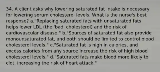 34. A client asks why lowering saturated fat intake is necessary for lowering serum cholesterol levels. What is the nurse's best response? a."Replacing saturated fats with unsaturated fats helps lower LDL (the 'bad' cholesterol) and the risk of cardiovascular disease." b."Sources of saturated fat also provide monounsaturated fat, and both should be limited to control blood cholesterol levels." c."Saturated fat is high in calories, and excess calories from any source increase the risk of high blood cholesterol levels." d."Saturated fats make blood more likely to clot, increasing the risk of heart attack."