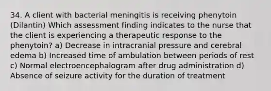 34. A client with bacterial meningitis is receiving phenytoin (Dilantin) Which assessment finding indicates to the nurse that the client is experiencing a therapeutic response to the phenytoin? a) Decrease in intracranial pressure and cerebral edema b) Increased time of ambulation between periods of rest c) Normal electroencephalogram after drug administration d) Absence of seizure activity for the duration of treatment