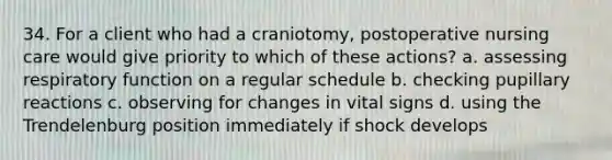 34. For a client who had a craniotomy, postoperative nursing care would give priority to which of these actions? a. assessing respiratory function on a regular schedule b. checking pupillary reactions c. observing for changes in vital signs d. using the Trendelenburg position immediately if shock develops