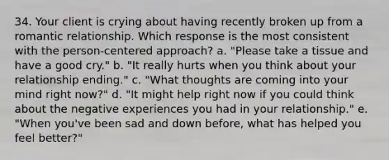 34. Your client is crying about having recently broken up from a romantic relationship. Which response is the most consistent with the person-centered approach? a. "Please take a tissue and have a good cry." b. "It really hurts when you think about your relationship ending." c. "What thoughts are coming into your mind right now?" d. "It might help right now if you could think about the negative experiences you had in your relationship." e. "When you've been sad and down before, what has helped you feel better?"