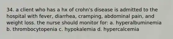 34. a client who has a hx of crohn's disease is admitted to the hospital with fever, diarrhea, cramping, abdominal pain, and weight loss. the nurse should monitor for: a. hyperalbuminemia b. thrombocytopenia c. hypokalemia d. hypercalcemia