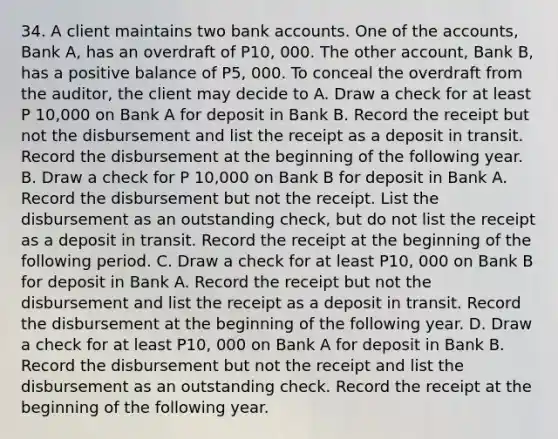 34. A client maintains two bank accounts. One of the accounts, Bank A, has an overdraft of P10, 000. The other account, Bank B, has a positive balance of P5, 000. To conceal the overdraft from the auditor, the client may decide to A. Draw a check for at least P 10,000 on Bank A for deposit in Bank B. Record the receipt but not the disbursement and list the receipt as a deposit in transit. Record the disbursement at the beginning of the following year. B. Draw a check for P 10,000 on Bank B for deposit in Bank A. Record the disbursement but not the receipt. List the disbursement as an outstanding check, but do not list the receipt as a deposit in transit. Record the receipt at the beginning of the following period. C. Draw a check for at least P10, 000 on Bank B for deposit in Bank A. Record the receipt but not the disbursement and list the receipt as a deposit in transit. Record the disbursement at the beginning of the following year. D. Draw a check for at least P10, 000 on Bank A for deposit in Bank B. Record the disbursement but not the receipt and list the disbursement as an outstanding check. Record the receipt at the beginning of the following year.