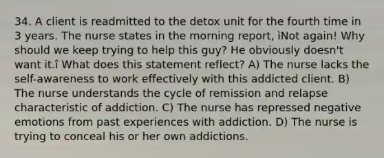 34. A client is readmitted to the detox unit for the fourth time in 3 years. The nurse states in the morning report, ìNot again! Why should we keep trying to help this guy? He obviously doesn't want it.î What does this statement reflect? A) The nurse lacks the self-awareness to work effectively with this addicted client. B) The nurse understands the cycle of remission and relapse characteristic of addiction. C) The nurse has repressed negative emotions from past experiences with addiction. D) The nurse is trying to conceal his or her own addictions.