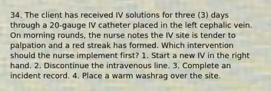 34. The client has received IV solutions for three (3) days through a 20-gauge IV catheter placed in the left cephalic vein. On morning rounds, the nurse notes the IV site is tender to palpation and a red streak has formed. Which intervention should the nurse implement first? 1. Start a new IV in the right hand. 2. Discontinue the intravenous line. 3. Complete an incident record. 4. Place a warm washrag over the site.