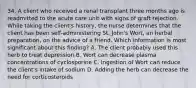 34. A client who received a renal transplant three months ago is readmitted to the acute care unit with signs of graft rejection. While taking the client's history, the nurse determines that the client has been self-administering St. John's Wort, an herbal preparation, on the advice of a friend. Which information is most significant about this finding? A. The client probably used this herb to treat depression B. Wort can decrease plasma concentrations of cyclosporine C. Ingestion of Wort can reduce the client's intake of sodium D. Adding the herb can decrease the need for corticosteroids