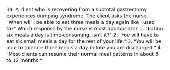 34. A client who is recovering from a subtotal gastrectomy experiences dumping syndrome. The client asks the nurse, "When will I be able to eat three meals a day again like I used to?" Which response by the nurse is most appropriate? 1. "Eating six meals a day is time-consuming, isn't it?" 2. "You will have to eat six small meals a day for the rest of your life." 3. "You will be able to tolerate three meals a day before you are discharged." 4. "Most clients can resume their normal meal patterns in about 6 to 12 months."