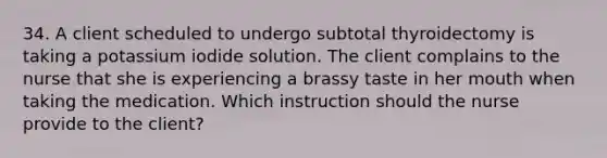 34. A client scheduled to undergo subtotal thyroidectomy is taking a potassium iodide solution. The client complains to the nurse that she is experiencing a brassy taste in her mouth when taking the medication. Which instruction should the nurse provide to the client?