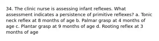 34. The clinic nurse is assessing infant reflexes. What assessment indicates a persistence of primitive reflexes? a. Tonic neck reflex at 8 months of age b. Palmar grasp at 4 months of age c. Plantar grasp at 9 months of age d. Rooting reflex at 3 months of age