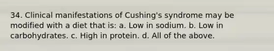 34. Clinical manifestations of Cushing's syndrome may be modified with a diet that is: a. Low in sodium. b. Low in carbohydrates. c. High in protein. d. All of the above.