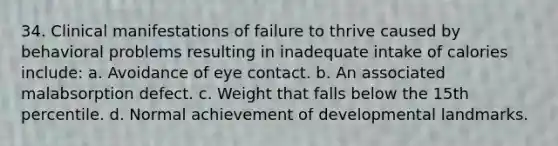 34. Clinical manifestations of failure to thrive caused by behavioral problems resulting in inadequate intake of calories include: a. Avoidance of eye contact. b. An associated malabsorption defect. c. Weight that falls below the 15th percentile. d. Normal achievement of developmental landmarks.