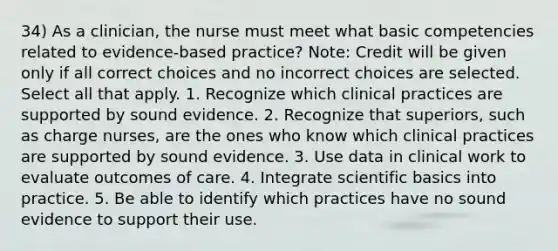 34) As a clinician, the nurse must meet what basic competencies related to evidence-based practice? Note: Credit will be given only if all correct choices and no incorrect choices are selected. Select all that apply. 1. Recognize which clinical practices are supported by sound evidence. 2. Recognize that superiors, such as charge nurses, are the ones who know which clinical practices are supported by sound evidence. 3. Use data in clinical work to evaluate outcomes of care. 4. Integrate scientific basics into practice. 5. Be able to identify which practices have no sound evidence to support their use.