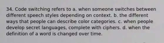 34. Code switching refers to a. when someone switches between different speech styles depending on context. b. the different ways that people can describe color categories. c. when people develop secret languages, complete with ciphers. d. when the definition of a word is changed over time.