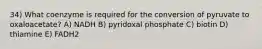 34) What coenzyme is required for the conversion of pyruvate to oxaloacetate? A) NADH B) pyridoxal phosphate C) biotin D) thiamine E) FADH2