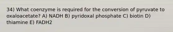 34) What coenzyme is required for the conversion of pyruvate to oxaloacetate? A) NADH B) pyridoxal phosphate C) biotin D) thiamine E) FADH2