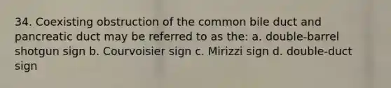 34. Coexisting obstruction of the common bile duct and pancreatic duct may be referred to as the: a. double-barrel shotgun sign b. Courvoisier sign c. Mirizzi sign d. double-duct sign