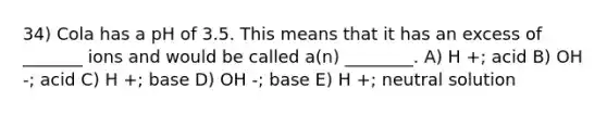 34) Cola has a pH of 3.5. This means that it has an excess of _______ ions and would be called a(n) ________. A) H +; acid B) OH -; acid C) H +; base D) OH -; base E) H +; neutral solution