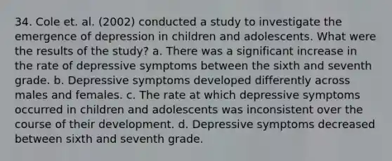 34. Cole et. al. (2002) conducted a study to investigate the emergence of depression in children and adolescents. What were the results of the study? a. There was a significant increase in the rate of depressive symptoms between the sixth and seventh grade. b. Depressive symptoms developed differently across males and females. c. The rate at which depressive symptoms occurred in children and adolescents was inconsistent over the course of their development. d. Depressive symptoms decreased between sixth and seventh grade.