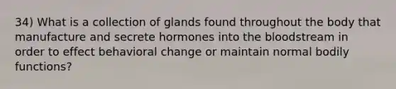 34) What is a collection of glands found throughout the body that manufacture and secrete hormones into the bloodstream in order to effect behavioral change or maintain normal bodily functions?