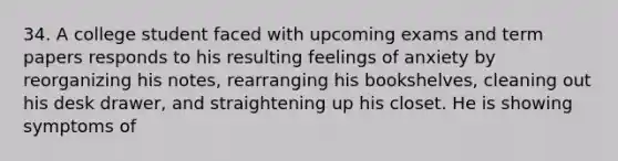 34. A college student faced with upcoming exams and term papers responds to his resulting feelings of anxiety by reorganizing his notes, rearranging his bookshelves, cleaning out his desk drawer, and straightening up his closet. He is showing symptoms of