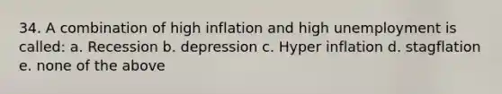 34. A combination of high inflation and high unemployment is called: a. Recession b. depression c. Hyper inflation d. stagflation e. none of the above