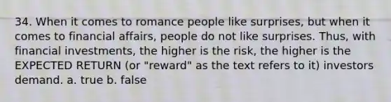 34. When it comes to romance people like surprises, but when it comes to financial affairs, people do not like surprises. Thus, with financial investments, the higher is the risk, the higher is the EXPECTED RETURN (or "reward" as the text refers to it) investors demand. a. true b. false