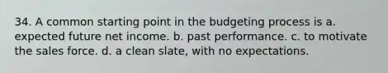 34. A common starting point in the budgeting process is a. expected future net income. b. past performance. c. to motivate the sales force. d. a clean slate, with no expectations.