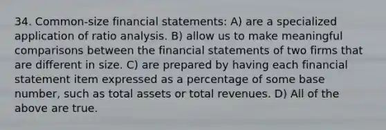 34. Common-size financial statements: A) are a specialized application of ratio analysis. B) allow us to make meaningful comparisons between the financial statements of two firms that are different in size. C) are prepared by having each financial statement item expressed as a percentage of some base number, such as total assets or total revenues. D) All of the above are true.