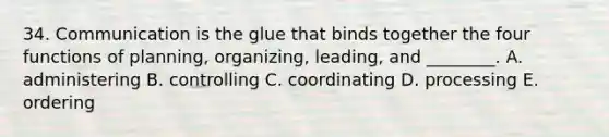 34. Communication is the glue that binds together the four functions of planning, organizing, leading, and ________. A. administering B. controlling C. coordinating D. processing E. ordering