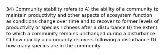 34) Community stability refers to A) the ability of a community to maintain productivity and other aspects of ecosystem function as conditions change over time and to recover to former levels of productivity or species richness after a disturbance B) the extent to which a community remains unchanged during a disturbance C) how quickly a community recovers following a disturbance D) how many species are in the community