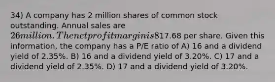 34) A company has 2 million shares of common stock outstanding. Annual sales are 26 million. The net profit margin is 8% and the dividend payout ratio is 40%. Currently the stock trades at17.68 per share. Given this information, the company has a P/E ratio of A) 16 and a dividend yield of 2.35%. B) 16 and a dividend yield of 3.20%. C) 17 and a dividend yield of 2.35%. D) 17 and a dividend yield of 3.20%.