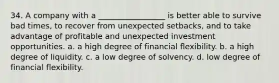 34. A company with a _________________ is better able to survive bad times, to recover from unexpected setbacks, and to take advantage of profitable and unexpected investment opportunities. a. a high degree of financial flexibility. b. a high degree of liquidity. c. a low degree of solvency. d. low degree of financial flexibility.