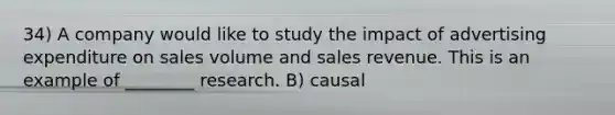 34) A company would like to study the impact of advertising expenditure on sales volume and sales revenue. This is an example of ________ research. B) causal