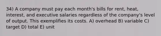 34) A company must pay each month's bills for rent, heat, interest, and executive salaries regardless of the company's level of output. This exemplifies its costs. A) overhead B) variable C) target D) total E) unit