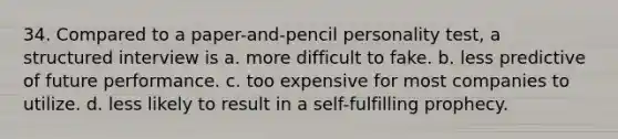 34. Compared to a paper-and-pencil personality test, a structured interview is a. more difficult to fake. b. less predictive of future performance. c. too expensive for most companies to utilize. d. less likely to result in a self-fulfilling prophecy.