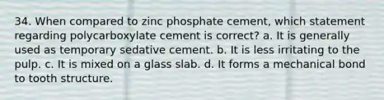 34. When compared to zinc phosphate cement, which statement regarding polycarboxylate cement is correct? a. It is generally used as temporary sedative cement. b. It is less irritating to the pulp. c. It is mixed on a glass slab. d. It forms a mechanical bond to tooth structure.