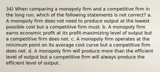 34) When comparing a monopoly firm and a competitive firm in the long run, which of the following statements is not correct? a. A monopoly firm does not need to produce output at the lowest possible cost but a competitive firm must. b. A monopoly firm earns economic profit at its profit-maximizing level of output but a competitive firm does not. c. A monopoly firm operates at the minimum point on its average cost curve but a competitive firm does not. d. A monopoly firm will produce more than the efficient level of output but a competitive firm will always produce the efficient level of output.