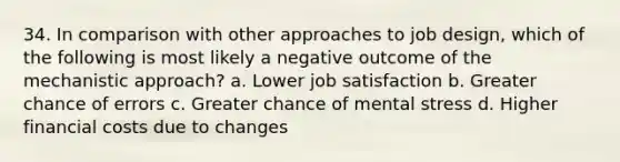 34. In comparison with other approaches to job design, which of the following is most likely a negative outcome of the mechanistic approach?​ a. ​Lower job satisfaction b. ​Greater chance of errors c. ​Greater chance of mental stress d. ​Higher financial costs due to changes