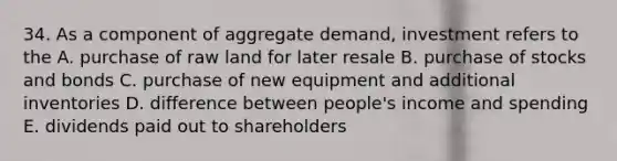 34. As a component of aggregate demand, investment refers to the A. purchase of raw land for later resale B. purchase of stocks and bonds C. purchase of new equipment and additional inventories D. difference between people's income and spending E. dividends paid out to shareholders