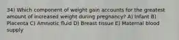 34) Which component of weight gain accounts for the greatest amount of increased weight during pregnancy? A) Infant B) Placenta C) Amniotic fluid D) Breast tissue E) Maternal blood supply