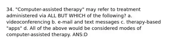 34. "Computer-assisted therapy" may refer to treatment administered via ALL BUT WHICH of the following? a. videoconferencing b. e-mail and text messages c. therapy-based "apps" d. All of the above would be considered modes of computer-assisted therapy. ANS:D