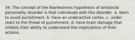 34. The concept of the fearlessness hypothesis of antisocial personality disorder is that individuals with this disorder ​ a. ​learn to avoid punishment. b. ​have an underactive cortex. c. ​under react to the threat of punishment. d. ​have brain damage that inhibits their ability to understand the implications of their actions.