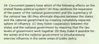 34. Concurrent powers have which of the following effects on the United States political system? (A) they reinforce the expansion of the power of the national government and the supremacy of the national law. (B) they eliminate disputes between the states and the national government by creating completely separate sphere of influence. (C) they foster cooperation between the states and the national government by requiring that the two levels of government work together (D) they make it possible for the states and the national government to simultaneously exercise influence in the same areas of public policy