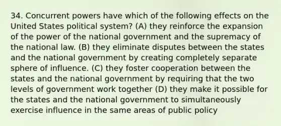 34. Concurrent powers have which of the following effects on the United States political system? (A) they reinforce the expansion of the power of the national government and the supremacy of the national law. (B) they eliminate disputes between the states and the national government by creating completely separate sphere of influence. (C) they foster cooperation between the states and the national government by requiring that the two levels of government work together (D) they make it possible for the states and the national government to simultaneously exercise influence in the same areas of public policy