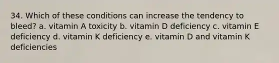 34. Which of these conditions can increase the tendency to bleed? a. vitamin A toxicity b. vitamin D deficiency c. vitamin E deficiency d. vitamin K deficiency e. vitamin D and vitamin K deficiencies