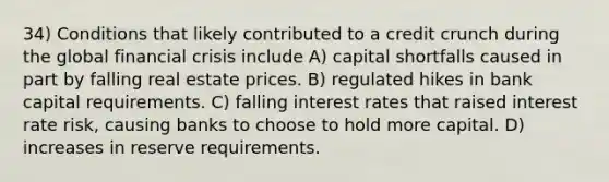 34) Conditions that likely contributed to a credit crunch during the global financial crisis include A) capital shortfalls caused in part by falling real estate prices. B) regulated hikes in bank capital requirements. C) falling interest rates that raised interest rate risk, causing banks to choose to hold more capital. D) increases in reserve requirements.