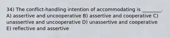 34) The conflict-handling intention of accommodating is ________. A) assertive and uncooperative B) assertive and cooperative C) unassertive and uncooperative D) unassertive and cooperative E) reflective and assertive